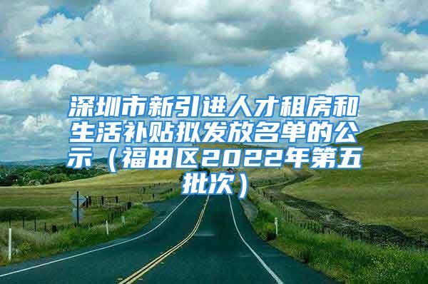 深圳市新引进人才租房和生活补贴拟发放名单的公示（福田区2022年第五批次）