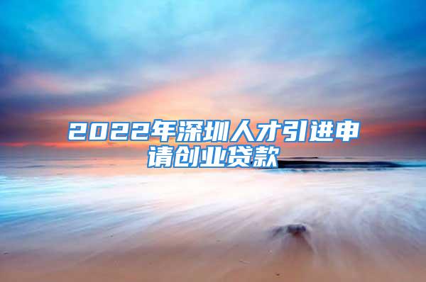 2022年深圳人才引进申请创业贷款