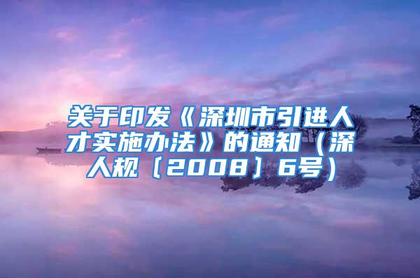 关于印发《深圳市引进人才实施办法》的通知（深人规〔2008〕6号）