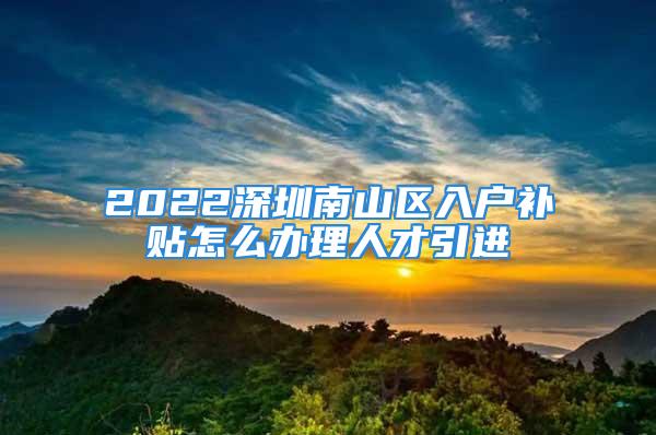 2022深圳南山区入户补贴怎么办理人才引进