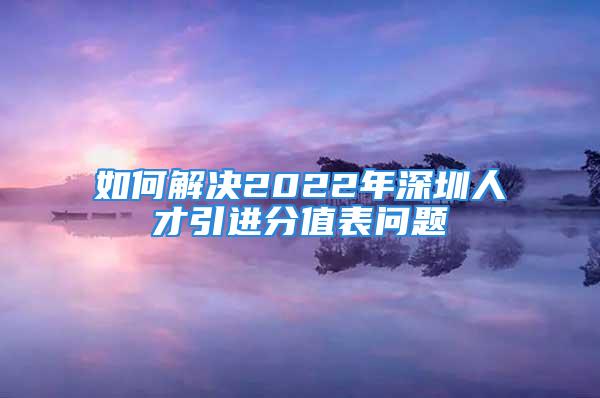 如何解决2022年深圳人才引进分值表问题