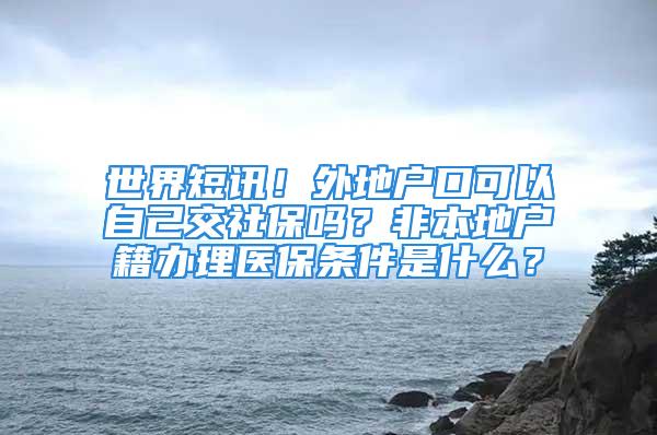 世界短讯！外地户口可以自己交社保吗？非本地户籍办理医保条件是什么？