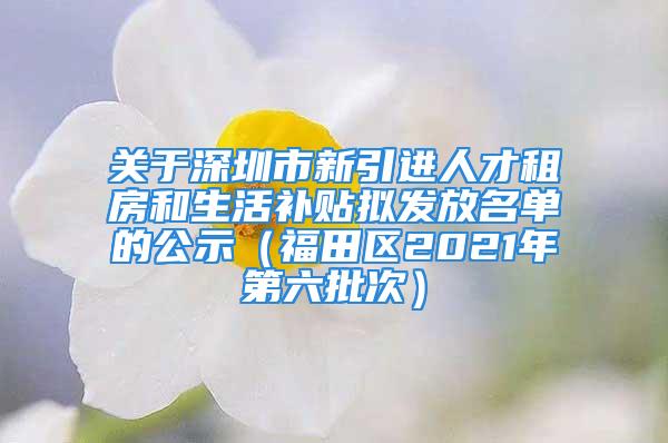 关于深圳市新引进人才租房和生活补贴拟发放名单的公示（福田区2021年第六批次）