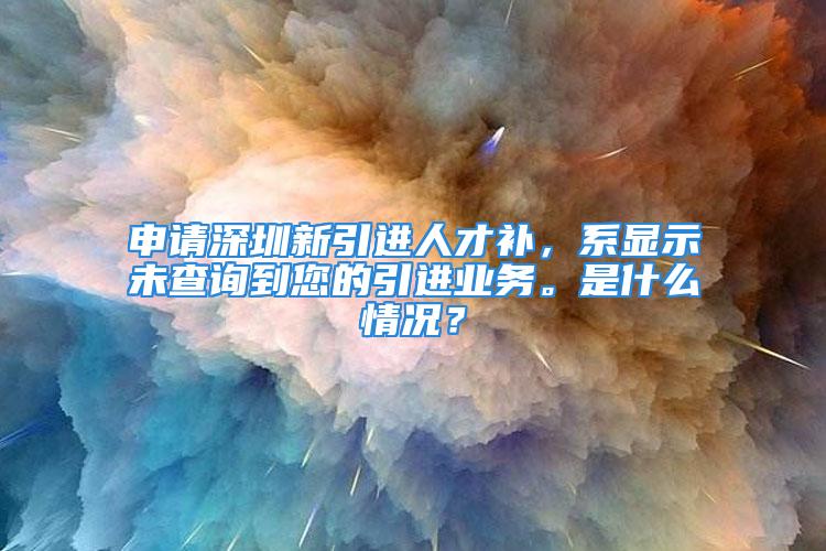 申请深圳新引进人才补，系显示未查询到您的引进业务。是什么情况？