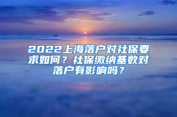 2022上海落户对社保要求如何？社保缴纳基数对落户有影响吗？