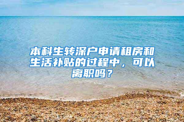 本科生转深户申请租房和生活补贴的过程中，可以离职吗？