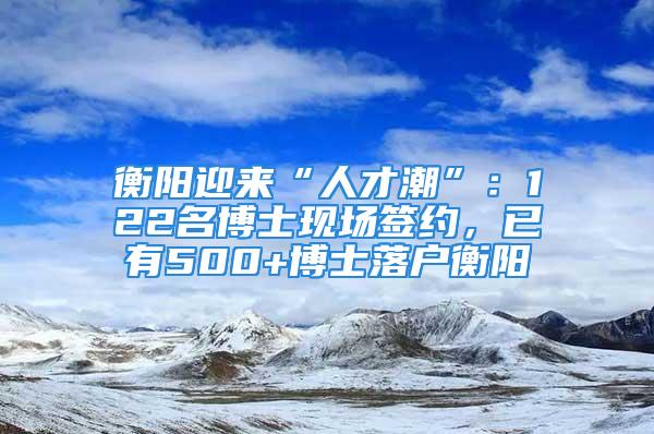 衡阳迎来“人才潮”：122名博士现场签约，已有500+博士落户衡阳