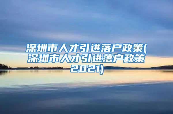 深圳市人才引进落户政策(深圳市人才引进落户政策2021)