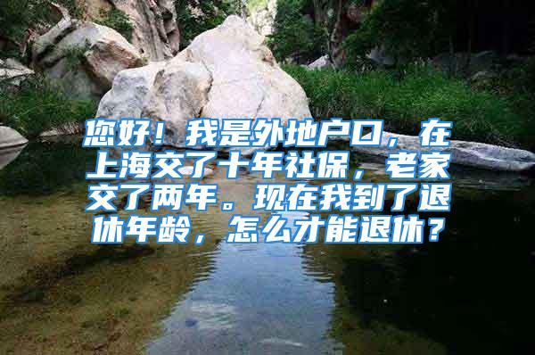 您好！我是外地户口，在上海交了十年社保，老家交了两年。现在我到了退休年龄，怎么才能退休？