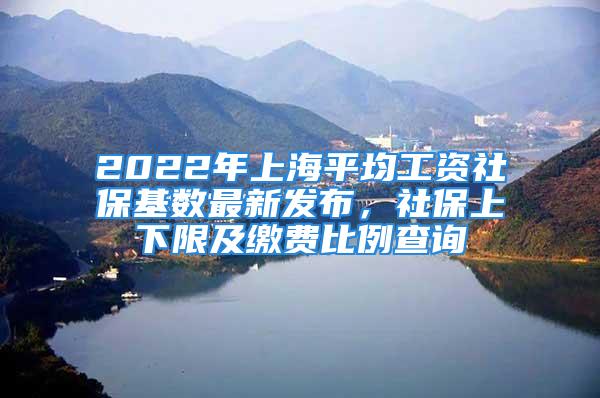 2022年上海平均工资社保基数最新发布，社保上下限及缴费比例查询