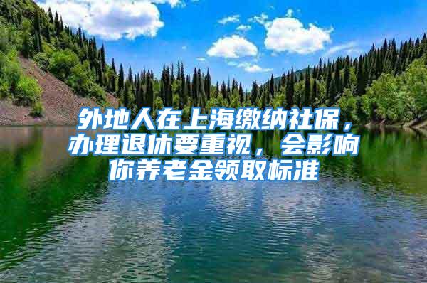 外地人在上海缴纳社保，办理退休要重视，会影响你养老金领取标准