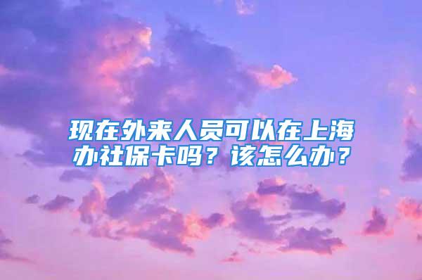 现在外来人员可以在上海办社保卡吗？该怎么办？