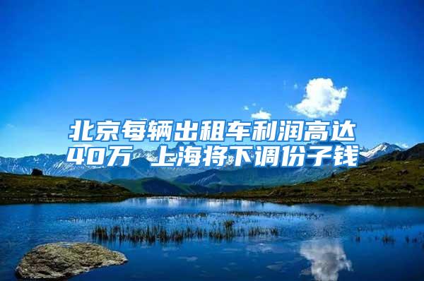 北京每辆出租车利润高达40万 上海将下调份子钱