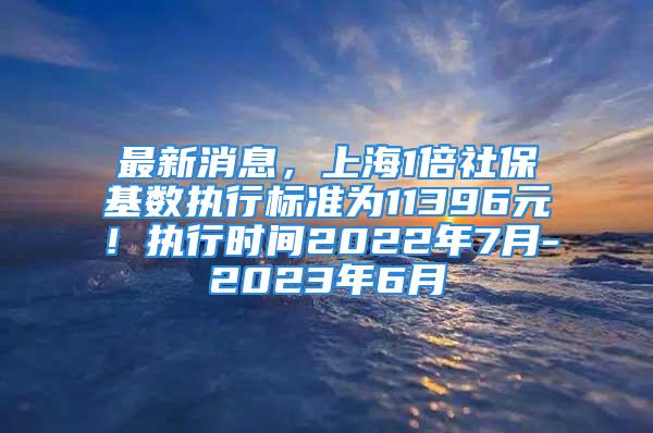 最新消息，上海1倍社保基数执行标准为11396元！执行时间2022年7月-2023年6月