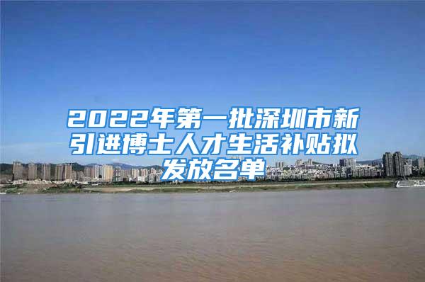 2022年第一批深圳市新引进博士人才生活补贴拟发放名单