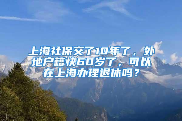 上海社保交了10年了，外地户籍快60岁了，可以在上海办理退休吗？