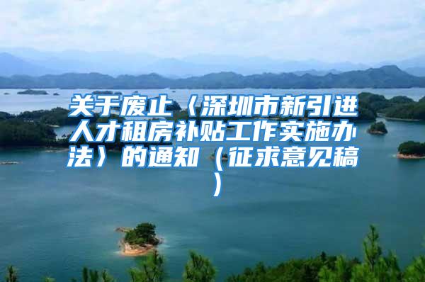 关于废止〈深圳市新引进人才租房补贴工作实施办法〉的通知（征求意见稿）