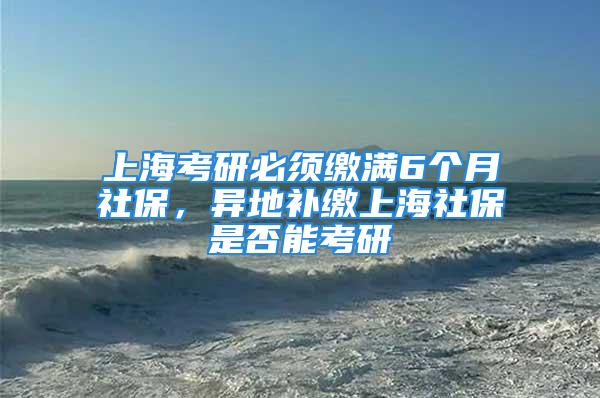 上海考研必须缴满6个月社保，异地补缴上海社保是否能考研