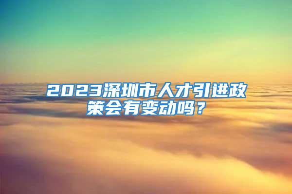 2023深圳市人才引进政策会有变动吗？