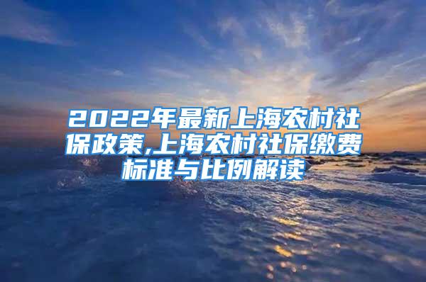 2022年最新上海农村社保政策,上海农村社保缴费标准与比例解读