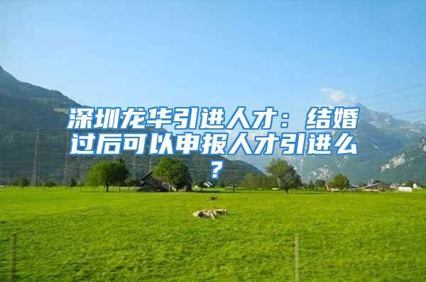 深圳龙华引进人才：结婚过后可以申报人才引进么？