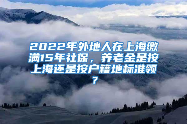 2022年外地人在上海缴满15年社保，养老金是按上海还是按户籍地标准领？