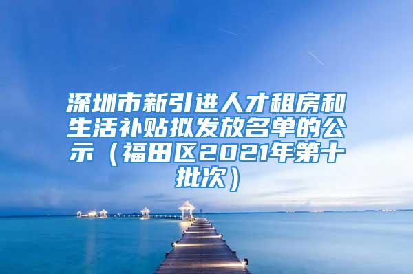 深圳市新引进人才租房和生活补贴拟发放名单的公示（福田区2021年第十批次）