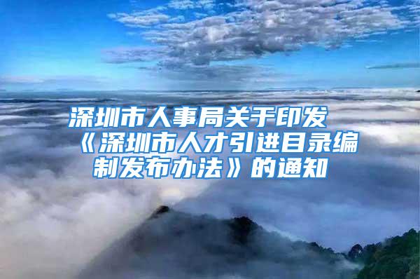 深圳市人事局关于印发《深圳市人才引进目录编制发布办法》的通知