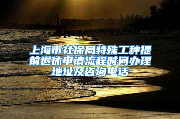 上海市社保局特殊工种提前退休申请流程时间办理地址及咨询电话