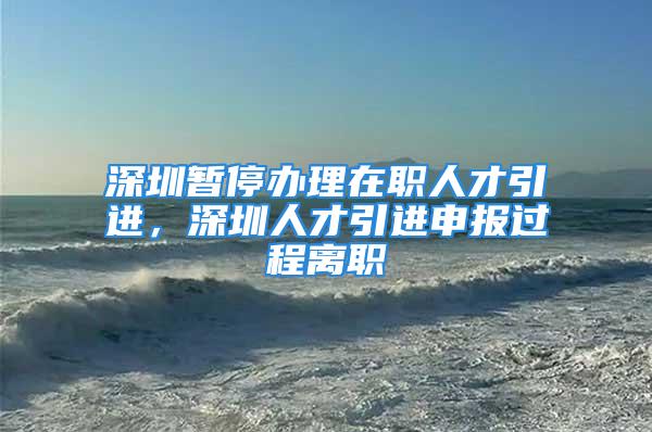 深圳暂停办理在职人才引进，深圳人才引进申报过程离职