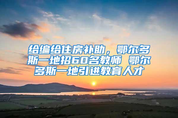 给编给住房补助，鄂尔多斯一地招60名教师 鄂尔多斯一地引进教育人才