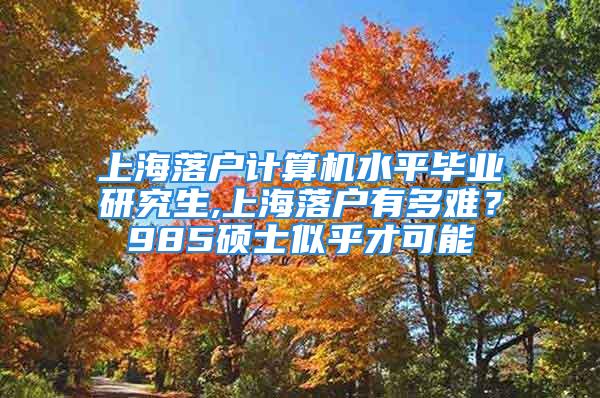 上海落户计算机水平毕业研究生,上海落户有多难？985硕士似乎才可能