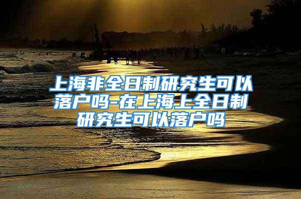 上海非全日制研究生可以落户吗-在上海上全日制研究生可以落户吗