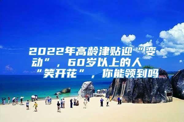 2022年高龄津贴迎“变动”，60岁以上的人“笑开花”，你能领到吗