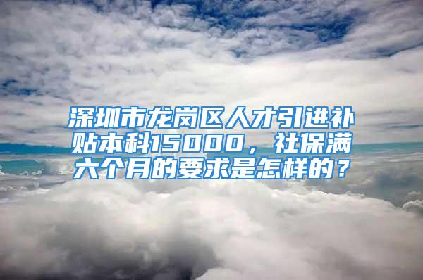 深圳市龙岗区人才引进补贴本科15000，社保满六个月的要求是怎样的？