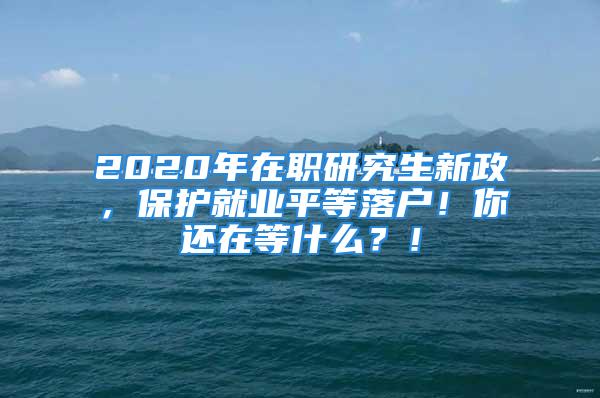 2020年在职研究生新政，保护就业平等落户！你还在等什么？！