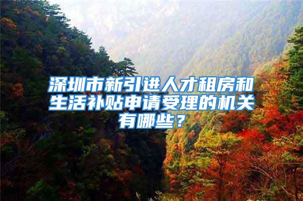 深圳市新引进人才租房和生活补贴申请受理的机关有哪些？