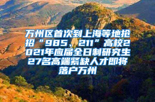 万州区首次到上海等地抢招“985、211”高校2021年应届全日制研究生27名高端紧缺人才即将落户万州