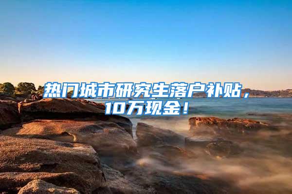 热门城市研究生落户补贴，10万现金！