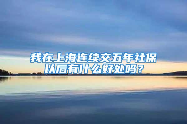 我在上海连续交五年社保以后有什么好处吗？