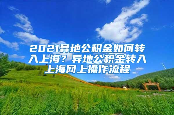 2021异地公积金如何转入上海？异地公积金转入上海网上操作流程