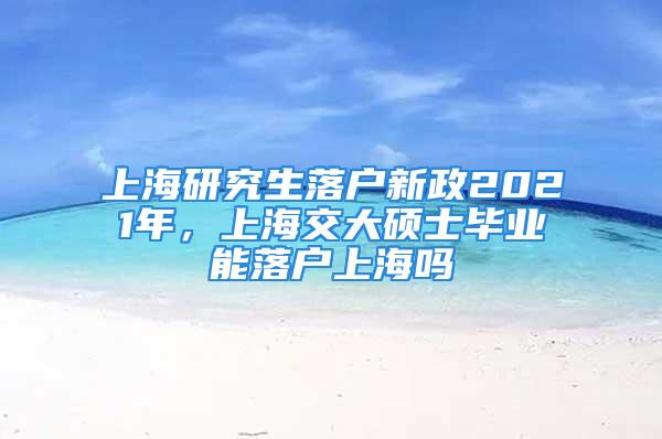 上海研究生落户新政2021年，上海交大硕士毕业能落户上海吗