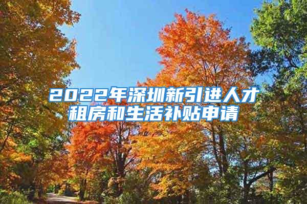 2022年深圳新引进人才租房和生活补贴申请