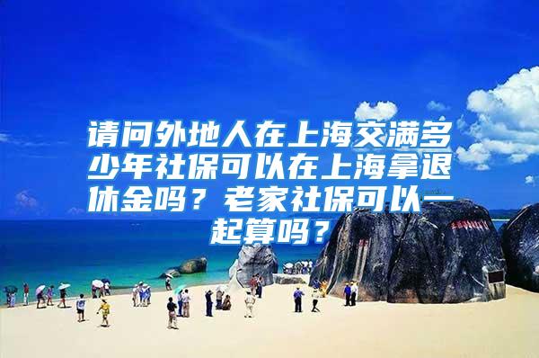 请问外地人在上海交满多少年社保可以在上海拿退休金吗？老家社保可以一起算吗？