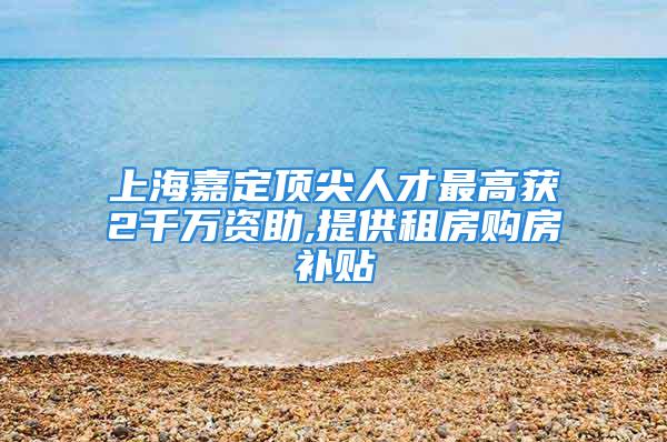 上海嘉定顶尖人才最高获2千万资助,提供租房购房补贴