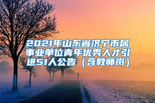 2021年山东省济宁市属事业单位青年优秀人才引进51人公告（含教师岗）