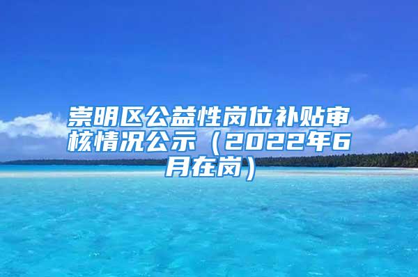 崇明区公益性岗位补贴审核情况公示（2022年6月在岗）