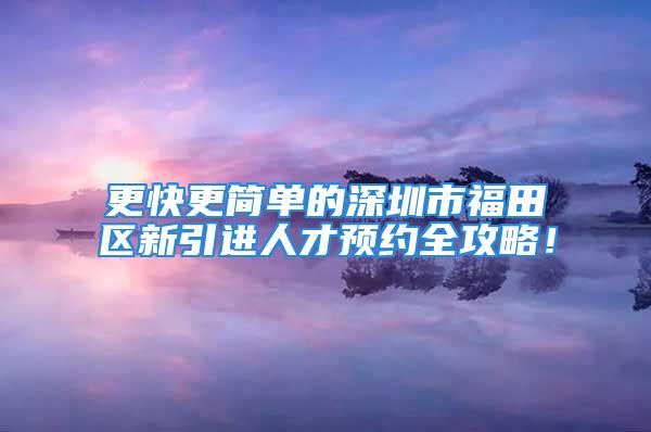 更快更简单的深圳市福田区新引进人才预约全攻略！