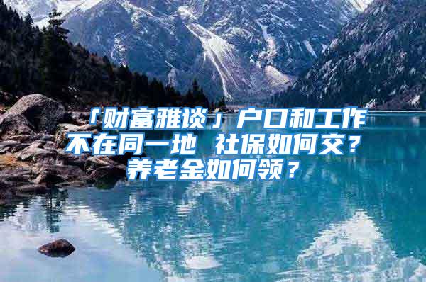 「财富雅谈」户口和工作不在同一地 社保如何交？养老金如何领？