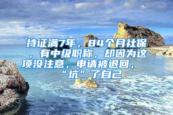 持证满7年，84个月社保，有中级职称，却因为这项没注意，申请被退回，“坑”了自己